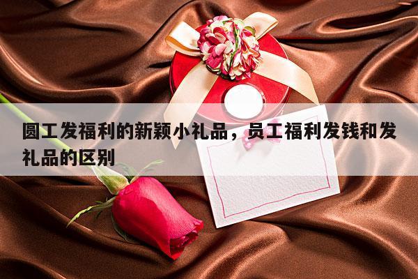 圆工发福利的新颖小礼品，员工福利发钱和发礼品的区别