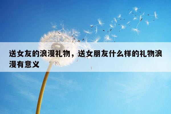 送女友的浪漫礼物，送女朋友什么样的礼物浪漫有意义