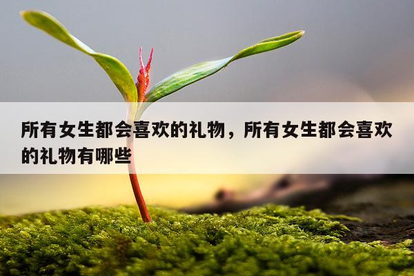 所有女生都会喜欢的礼物，所有女生都会喜欢的礼物有哪些