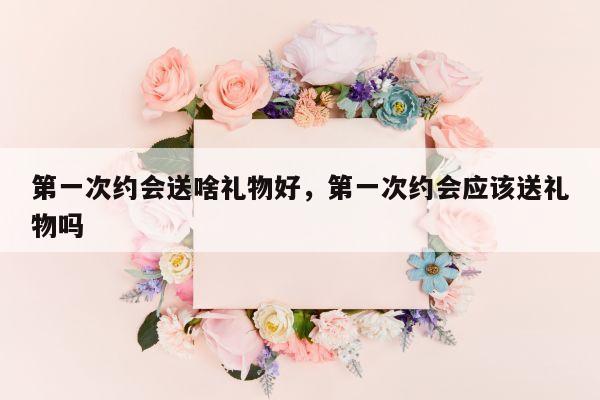 第一次约会送啥礼物好，第一次约会应该送礼物吗
