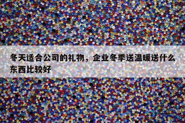 冬天适合公司的礼物，企业冬季送温暖送什么东西比较好