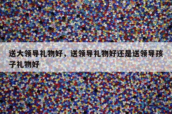 送大领导礼物好，送领导礼物好还是送领导孩子礼物好