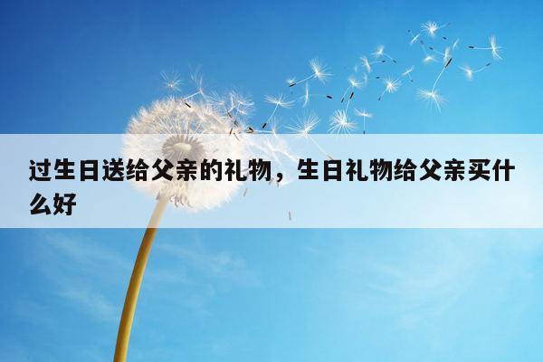 过生日送给父亲的礼物，生日礼物给父亲买什么好