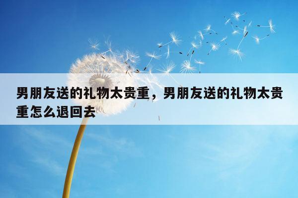 男朋友送的礼物太贵重，男朋友送的礼物太贵重怎么退回去