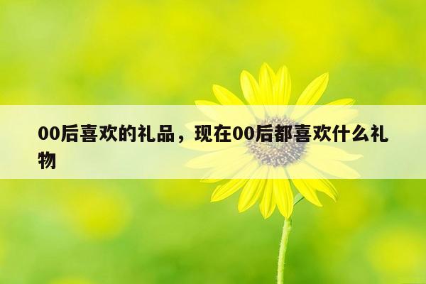 00后喜欢的礼品，现在00后都喜欢什么礼物