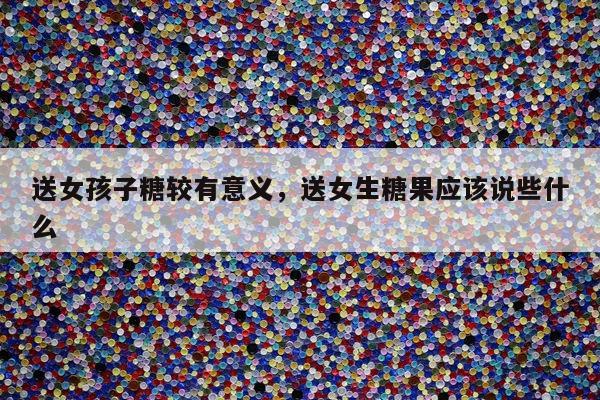 送女孩子糖较有意义，送女生糖果应该说些什么
