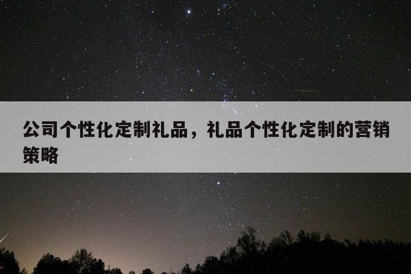 公司个性化定制礼品，礼品个性化定制的营销策略
