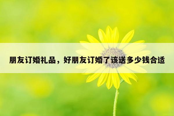 朋友订婚礼品，好朋友订婚了该送多少钱合适