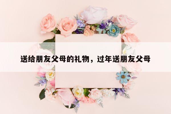 送给朋友父母的礼物，过年送朋友父母