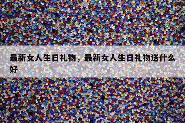 最新女人生日礼物，最新女人生日礼物送什么好