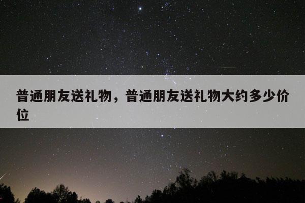 普通朋友送礼物，普通朋友送礼物大约多少价位
