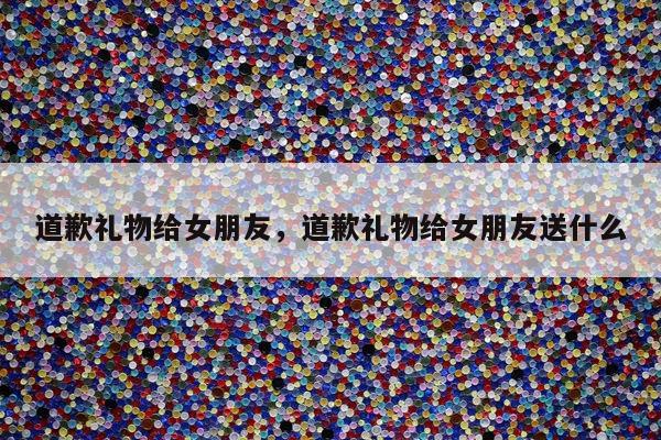 道歉礼物给女朋友，道歉礼物给女朋友送什么