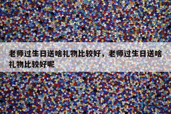 老师过生日送啥礼物比较好，老师过生日送啥礼物比较好呢