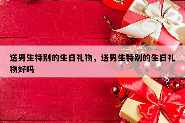 送男生特别的生日礼物，送男生特别的生日礼物好吗
