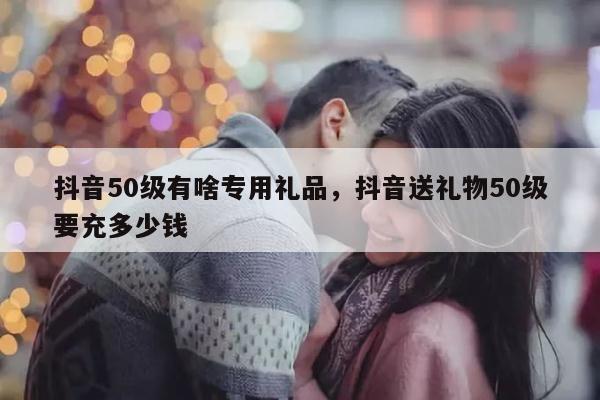 抖音50级有啥专用礼品，抖音送礼物50级要充多少钱
