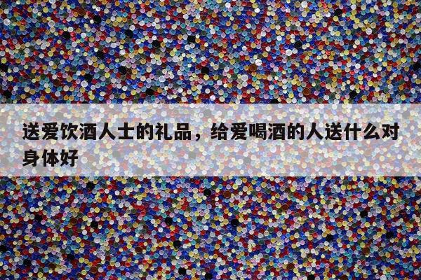 送爱饮酒人士的礼品，给爱喝酒的人送什么对身体好