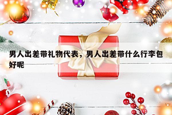 男人出差带礼物代表，男人出差带什么行李包好呢