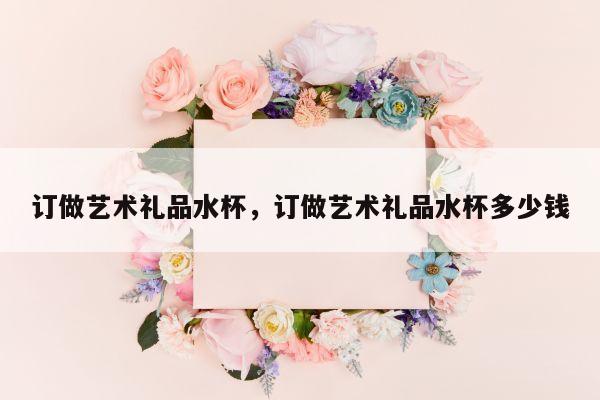 订做艺术礼品水杯，订做艺术礼品水杯多少钱