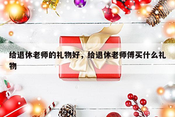 给退休老师的礼物好，给退休老师傅买什么礼物