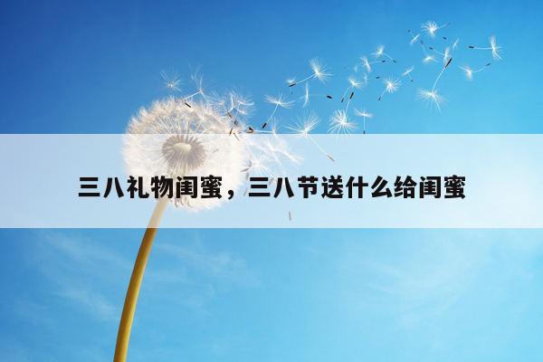 三八礼物闺蜜，三八节送什么给闺蜜