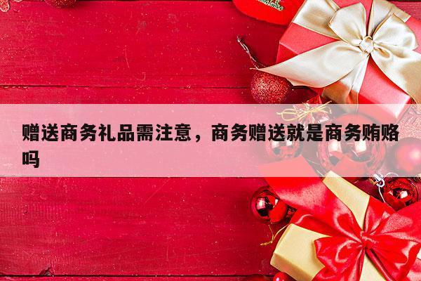 赠送商务礼品需注意，商务赠送就是商务贿赂吗