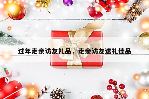 过年走亲访友礼品，走亲访友送礼佳品