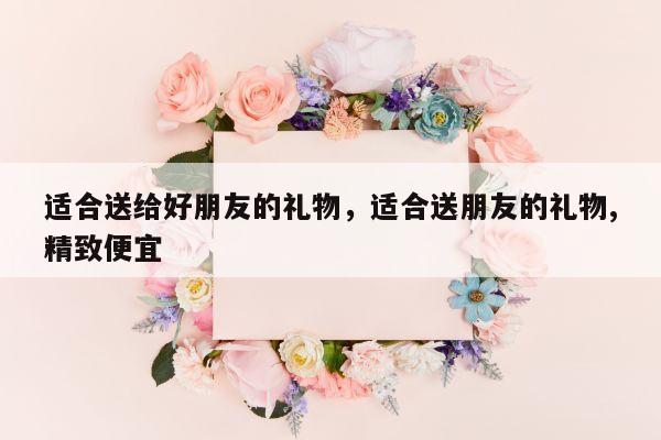 适合送给好朋友的礼物，适合送朋友的礼物,精致便宜