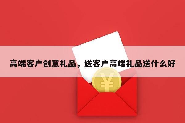 高端客户创意礼品，送客户高端礼品送什么好