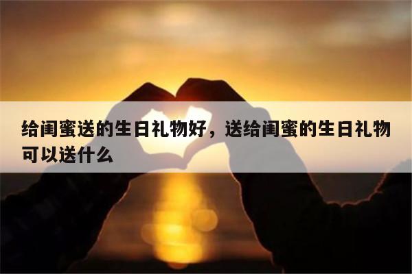 给闺蜜送的生日礼物好，送给闺蜜的生日礼物可以送什么