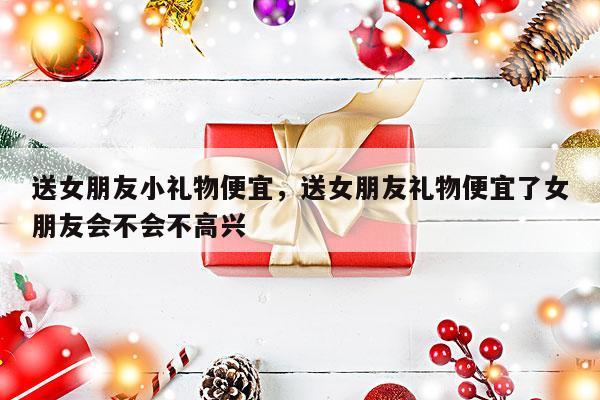送女朋友小礼物便宜，送女朋友礼物便宜了女朋友会不会不高兴