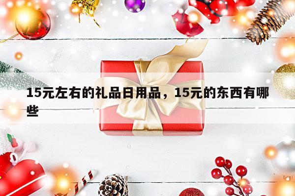 15元左右的礼品日用品，15元的东西有哪些