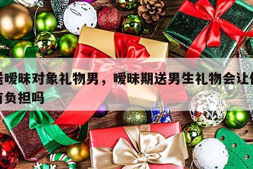 送暧昧对象礼物男，暧昧期送男生礼物会让他有负担吗