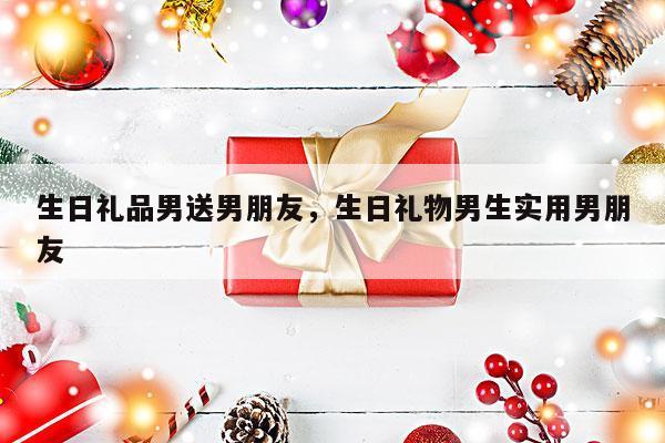生日礼品男送男朋友，生日礼物男生实用男朋友
