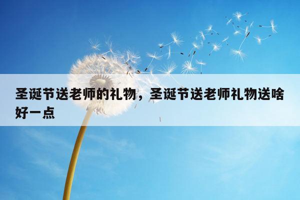 圣诞节送老师的礼物，圣诞节送老师礼物送啥好一点