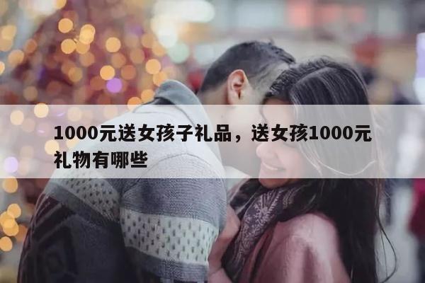 1000元送女孩子礼品，送女孩1000元礼物有哪些