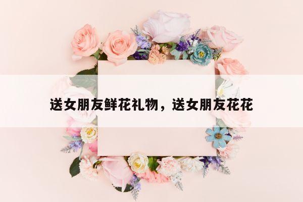 送女朋友鲜花礼物，送女朋友花花