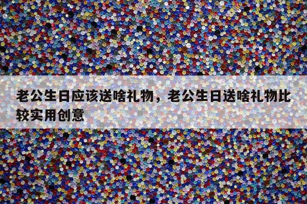 老公生日应该送啥礼物，老公生日送啥礼物比较实用创意