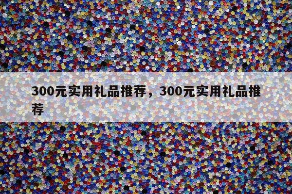 300元实用礼品推荐，300元实用礼品推荐