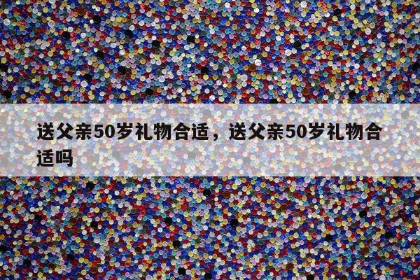 送父亲50岁礼物合适，送父亲50岁礼物合适吗