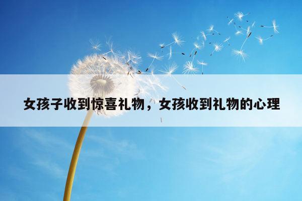 女孩子收到惊喜礼物，女孩收到礼物的心理