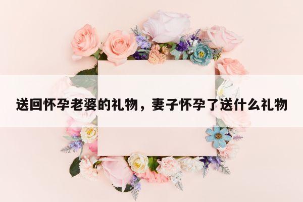 送回怀孕老婆的礼物，妻子怀孕了送什么礼物