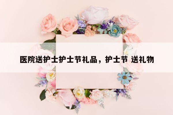 医院送护士护士节礼品，护士节 送礼物