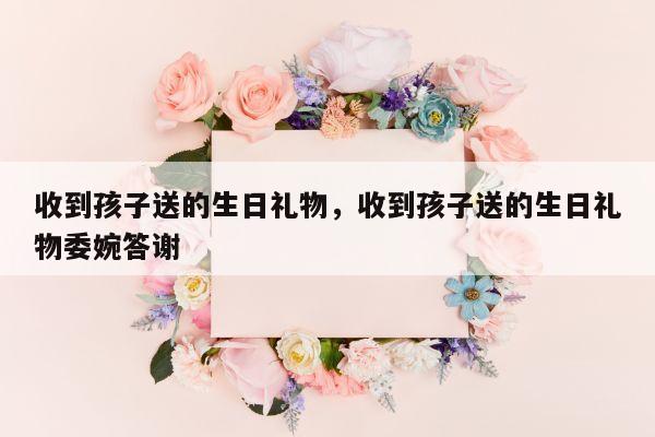 收到孩子送的生日礼物，收到孩子送的生日礼物委婉答谢
