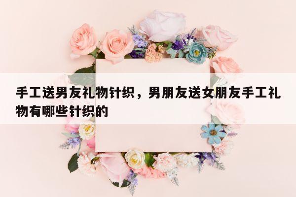 手工送男友礼物针织，男朋友送女朋友手工礼物有哪些针织的