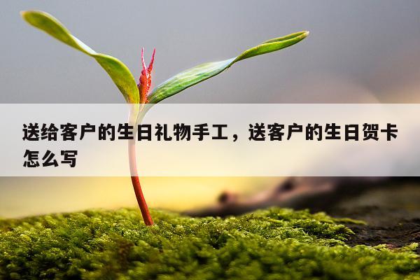 送给客户的生日礼物手工，送客户的生日贺卡怎么写