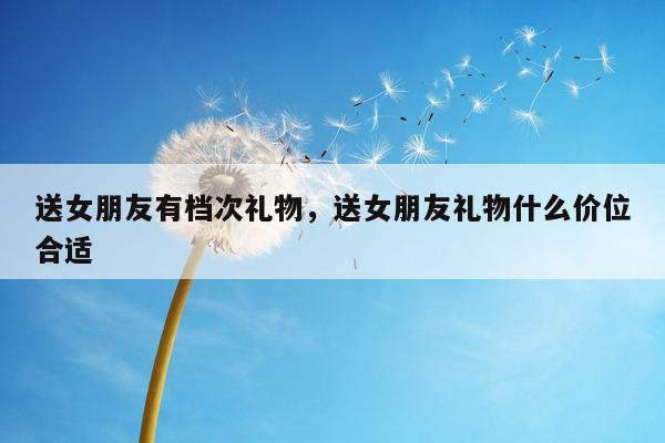 送女朋友有档次礼物，送女朋友礼物什么价位合适