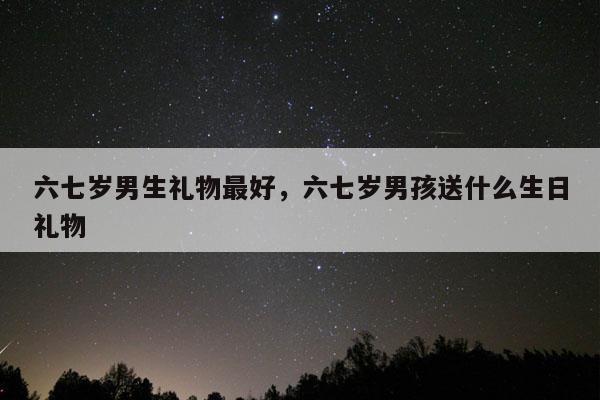 六七岁男生礼物最好，六七岁男孩送什么生日礼物