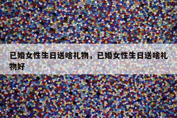 已婚女性生日送啥礼物，已婚女性生日送啥礼物好