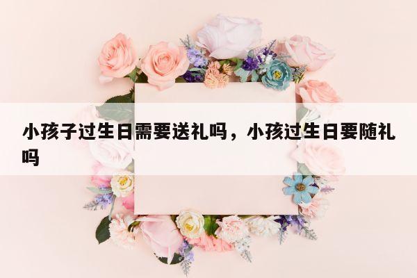 小孩子过生日需要送礼吗，小孩过生日要随礼吗