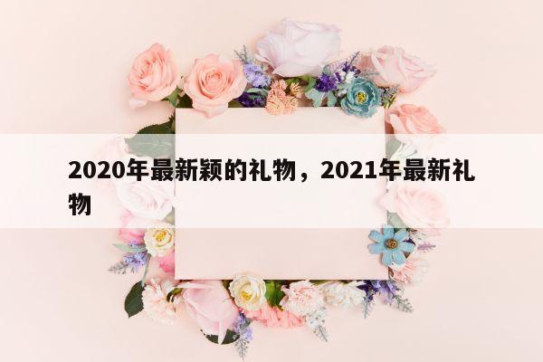 2020年最新颖的礼物，2021年最新礼物